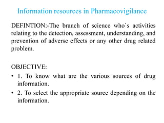 Information resources in Pharmacovigilance
DEFINTION:-The branch of science who`s activities
relating to the detection, assessment, understanding, and
prevention of adverse effects or any other drug related
problem.
OBJECTIVE:
• 1. To know what are the various sources of drug
information.
• 2. To select the appropriate source depending on the
information.
 