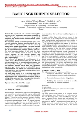 International Journal For Research & Development in Technology
Volume: 1, Issue: 2, JUNE 2014 ISSN (Online):- 2349-3585
33 Copyright 2014- IJRDT www.ijrdt.org
BASIC INGREDIENTS SELECTOR
________________________________________________________________________________________________________
Arun Mathew1
,Cherin Thomas2
, Dikshith V Nair3
,
Joe Ninan Sunil4
, Prof. Nirmal Chandran5
Saintgits College Of Engineering, Kotukulam Hills,
12345
Department Of Mechanical Engineering ,Saintgits College of Engineering,
Kerala.
Abstract—The project deals with a machine that simplifies
the effort of chefs. It is basically an ingredient selector that is
calibrated to provide correct amounts of powdered
ingredients. The manual selection procedure done as of now
can be avoided.
This project was initially based on the principle of the screw
conveyor mechanism employed in coffee makers. This was
then modified to a better design wherein the volume of
powder falling could be predetermined. The design consisted
of various slotted discs which were subsequently arranged so
that the required amount of powdered substance could fall.
The basic components included in this would be: input
panel, a screw extruder, motors (in order to rotate the
system), reservoirs (to hold different powders), and
microcontrollers (programmed to analyze the input and
hence control rotation).
The working of this apparatus is essentially guided by a
control circuit. The dimensions of the discs and the slots
were determined based on basic dimensions by finding out
the corresponding volume for a unit tablespoon of powders.
This rotation is provided from a motor and if necessary
appropriate gear reduction systems are adopted. The system
can be designed to hold as many types of powders as required
within appropriate reservoirs. Each of the ingredients can be
selected by a selector switch.
The input panel consists of an LED display along with
switches. Other function keys may also be included. Further
modifications to this apparatus may be provided such as
mixing of ingredients and also saving quantity of suitable
ingredients for a particular recipe can be done.
Keyword:- selector disc, slotted disc, analysis
1.INTRODUCTION
1.1CHOICE OF PROJECT
A utility product was deemed to be an ideal choice for a final
year project. On this note, several ideas crept up and it ended
with going for a device from here on called ‘The Ingredient
Selector’. This device was first thought of keeping in mind the
difficulties involved in manually selecting the correct amount
of an ingredient for a particular recipe. This idea was followed
by discussions that helped determine the method in which such
a device could be fabricated. A brief survey was conducted to
get views on how the product would be beneficial. A thorough
research rendered that this device would be of great use in
restaurants.
A major problem faced with restaurant owners is the
inefficiency to get the exact quantity of ingredients being used
daily. With a machine that would provide exact amounts of
ingredients, this makes the job of restaurant workers easier.
The realization dawned that the makings of this device
would need a good deal of programming as well as the use of
micro controllers. The first priority however was to determine
whether machines of this kind exists wherein powdered
substances are precisely selected and provided. The coffee
machine was one such product that gives an exact amount of
coffee powder according to the size of cup. The device is so
calibrated to give this amount according to the input, i.e. if the
cup chosen on the machine is a small cup, the amount of coffee
powder as well as milk would be of small amounts; thus the
amount is present. Therefore the initial idea was to adopt the
mechanism of the coffee machine into the system and a search
was made for the same. This was then modified to bring in our
own design for the selection of powder. The project here deals
with a working model of a product that could be beneficial in
the industry as well as in households.
1.2 PROJECT OBJECTIVES
The major objectives of the project were as follows:
1. To fabricate and calibrate a device that selects and
provides the exact amount of powdered ingredients.
2. To simplify the manual selection of ingredients.
3. Modifying the mechanism involved in a coffee
machine was the method to be adopted.
Main parts:
1. Input system
2. Mechanism for selecting the correct amount of powder
3. Reservoir of powder
4. Output
The input system was to consist of an electronic system
wherein the input values of the device were to be entered by
the user. According to the value entered by the user, the
correct amount of powder required was to be selected. This
was to be done using appropriate mechanisms for selection of
the amount of powder. The powdered ingredients were to be
held in a reservoir preferably a hopper like substance that
would easily transmit the powder down to the selector
 