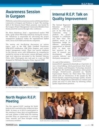R.E.P NEWS

PMI India conducted an awareness session with the practitioner
community in Gurgaon and Noidaon 12 April. The meeting,
held at the Ericsson Gwal Pahari premises, was hosted by
the Gurgaon Project Management Community.Members from
Noida joined the session through video conference.
Mr. Shine Sahadevan, head – organizational market, PMI
India, spoke about PMI India initiatives during the session.
Mr. Sahadevan is responsible for advocating the project
management profession within the organizational market
with a focus on IT/ITES and telecom companies.
The session saw free-ﬂowing discussions on various
topics, such as the PMI Agile Certiﬁed Practitioner
(PMI-ACP)® certiﬁcation, PMI India chapters, and current
project management trends. There was special emphasis
on the telecom sector with deliberations on competencies
needed for success in this sector, current skill gaps, and the
high level objectives articulated in the National Telecom
Policy 2012. Participants also took part in a quiz on PMI
designed by PMI India Champion Vinay Agarwal, PMP.

The Internal Registered
Education
Providers
(I.R.E.P.), which is a
part of the PMI India
community,
setup
a
platform
for
project
managers to collaborate
and share ideas. This
platform serves as an
information bridge for
different
participating
organizations in Internal
R.E.P. to share new
best practices in the
areas of research and
development,
global
customer delivery, and
third party management.

Mr. Karthick Rajapandiyan,
senior project manager,
Alcatel-Lucent

As a part of this initiative,
Internal R.E.P. organized its third talk on 5 April 2013. It
was a virtual talking, which practitioners from AlcatelLucent, Sasken, and Datamatics Technology attended.
The speaker, Mr. Karthick Rajapandiyan, senior project
manager, Alcatel-Lucent, presented on “Quality
Improvement Practice for Third Party.”The session
started with an introduction of the speaker by Mr.
Vineet Chandra, engineering manager- quality, AlcatelLucent. Mr. Rajapandiyan elaborated on common pain
points and ways to solve them by following certain
quality improvement practices.
Mr. Shine Sahadevan during the interaction in Gurgaon

The ﬁrst regional R.E.P. meeting for North
India for 2013 was held on the 14 March in New
Delhi. As many as 14 R.E.P.s participated in
this meeting to share their accomplishments
and seek updates of PMI India.The meeting
provided them an opportunity to exchange
ideas, network, and share thoughts among
community members.

North India R.E.P. representatives at the meeting
June 2013

13

 