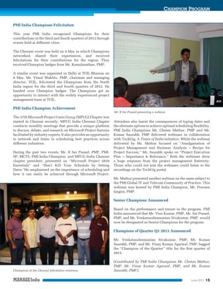 CHAMPION PROGRAM
PMI India Champions Felicitation
This year PMI India recognized Champions for their
contributions in the third and fourth quarters of 2012 through
events held at different cities.
The Chennai event was held on 4 May in which Champions
networked, shared their experiences, and received
felicitations for their contributions for the region. They
received Champion badges from Mr. Kamalanathan, PMP.
A similar event was organized in Delhi at TCIL Bhawan on
8 May. Mr. Vimal Wakhlu, PMP, chairman and managing
director, TCIL, felicitated the Champions from the North
India region for the third and fourth quarters of 2012. He
handed over Champion badges. The Champions got an
opportunity to interact with the widely experienced project
management team at TCIL.

PMI India Champion Achievement
Mr. B Sai Prasad presenting a webinar

The 27th Microsoft Project Users Group (MPUG) Chapter was
started in Chennai recently. MPUG India Chennai Chapter
conducts monthly meetings that provide a unique platform
to discuss, debate, and research on Microsoft Project features
facilitated by industry experts. It also provides an opportunity
to network and listen to scheduling best practices across
different industries.
During the past two events, Mr. B Sai Prasad, PMP, PMISP, MCTS, PMI India Champion, and MPUG India Chennai
chapter president, presented on “Microsoft Project 2010
Essentials” and “Don’t Kill Your Schedule by Setting
Dates.”He emphasized on the importance of scheduling and
how it can easily be achieved through Microsoft Project.

Attendees also learnt the consequences of typing dates and
the alternate options to achieve optimal scheduling ﬂexibility.
PMI India Champions Mr. Chetan Mathur, PMP and Mr.
Kumar Saurabh, PMP delivered webinars in collaboration
with TechGig, A Times of India initiative. While the webinar
delivered by Mr. Mathur focused on “Amalgamation of
Project Management and Business Analysis – Recipe for
Project Success,” Mr. Saurabh spoke on “Project Execution
Plan – Importance & Relevance.” Both the webinars drew
a huge response from the project management fraternity.
Those who could not join the webinars could listen to the
recordings on the TechGig portal.
Mr. Mathur presented another webinar on the same subject to
the PMI Global IT and Telecom Community of Practice. This
webinar was hosted by PMI India Champion, Mr. Praveen
Jangira, PMP.

Senior Champions Announced
Based on the performance and tenure in the program, PMI
India announced that Mr. Visu Kumar, PMP, Mr. Sai Prasad,
PMP, and Mr. Venkatasubramanian Sivakumar, PMP, would
now be designated as Senior Champions for the program.

Champions of Quarter Q1 2013 Announced
Mr. Venkatasubramanian Sivakumar, PMP, Mr. Kumar
Saurabh, PMP, and Mr. Vinay Kumar Agarwal, PMP, bagged
the “Champion of the Quarter” title for the ﬁrst quarter of
2013.

Champions at the Chennai felicitation ceremony

(Contributed by PMI India Champions Mr. Chetan Mathur,
PMP, Mr. Vinay Kumar Agarwal, PMP, and Mr. Kumar
Saurabh, PMP.)
June 2013

15

 