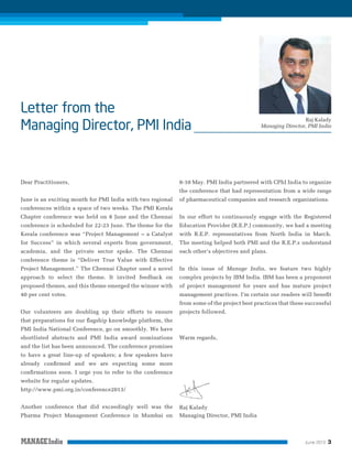 Raj Kalady
Managing Director, PMI India

Dear Practitioners,

8-10 May. PMI India partnered with CPhI India to organize
the conference that had representation from a wide range

June is an exciting month for PMI India with two regional

of pharmaceutical companies and research organizations.

conferences within a space of two weeks. The PMI Kerala
Chapter conference was held on 8 June and the Chennai

In our effort to continuously engage with the Registered

conference is scheduled for 22-23 June. The theme for the

Education Provider (R.E.P.) community, we had a meeting

Kerala conference was “Project Management – a Catalyst

with R.E.P. representatives from North India in March.

for Success” in which several experts from government,

The meeting helped both PMI and the R.E.P.s understand

academia, and the private sector spoke. The Chennai

each other’s objectives and plans.

conference theme is “Deliver True Value with Effective
Project Management.” The Chennai Chapter used a novel

In this issue of Manage India, we feature two highly

approach to select the theme. It invited feedback on

complex projects by IBM India. IBM has been a proponent

proposed themes, and this theme emerged the winner with

of project management for years and has mature project

40 per cent votes.

management practices. I’m certain our readers will beneﬁt
from some of the project best practices that these successful

Our volunteers are doubling up their efforts to ensure

projects followed.

that preparations for our ﬂagship knowledge platform, the
PMI India National Conference, go on smoothly. We have
shortlisted abstracts and PMI India award nominations

Warm regards,

and the list has been announced. The conference promises
to have a great line-up of speakers; a few speakers have
already conﬁrmed and we are expecting some more
conﬁrmations soon. I urge you to refer to the conference
website for regular updates.
http://www.pmi.org.in/conference2013/
Another conference that did exceedingly well was the
Pharma Project Management Conference in Mumbai on

Raj Kalady
Managing Director, PMI India

June 2013

3

 