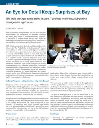 Cover Story

An Eye for Detail Keeps Surprises at Bay
IBM India manages scope creep in large IT projects with innovative project
management approaches
BY PANCHALEE THAKUR
New technologies and platforms, and the move towards
consolidation and integration of business processes
and assets have made IT projects extremely complex.
A successful IT project is one that not only fulfils an
organization’s immediate requirements but also helps it
reach its long-term business and technology goals.
With rising complexities, the risks are higher and so is the
failure rate. The PMI’s Pulse of the ProfessionTM Survey
revealed that in 2011 over one-third of projects did not
meet their business goal and business intent. According
to a study published by Gartner in June 2012, large IT
projects are more susceptible to failure. Gartner finds that
an IT project of over $ 1 million is 50 percent more likely
to fail than a project with a budget below $ 350,000. The
reasons for failure can be many: highly ambitious and
sometimes unrealistic expectations, complexities arising
out of a geographically dispersed project team, inability to An IBM project team meeting in their Bangalore office to discuss the
understand project requirements, and inadequate project progress of a project in Europe
monitoring. Project management skills are becoming
critical for the success of a project. Below are two project
success stories from IBM India that illustrate the benefits of applications. Most of the applications went through each of
applying innovative project management approaches to solve these phases within defined timelines. Each application was
highly complex project challenges:
treated as a project within a larger program of end-to-end
upgrade.

Software Upgrade and Applications Migration Project

A large automotive company in the US engaged IBM India to
upgrade all its 253 IT applications to one version older than
the latest. The exercise was to be completed within a fixed
time and cost. By the end of the upgrades, the applications
must maintain their functionalities, and offer similar or better
performance, resiliency, sustainability, and security.

The team came up with a master plan for all the applications
with the goal that there would be no disruption of business,
or change in functionality, or deterioration in performance.
IBM re-architected the application platform by taking the
customer’s IT roadmap as a project guideline.

A major technical challenge arose due to the non-compatibility
of operating systems (OS) of some of the applications. Some
of the Solaris applications that were architected by the
company’s IT team and were tightly coupled with the OS
had to be migrated to Linux. Additionally, some of the latest
versions of the software could not run on the old hardware;
hardware renewal added to the complexity.

The goal of developing was to test the application in the
new architecture and newer software versions ensuring that
functionality, performance, availability, and sustainability
remain at optimal levels. The strategy for testing was to
perform system integration testing, performance testing, and
user acceptance testing to rate its functioning and performing.
Additionally, there were disaster recovery drills and security
scans like web scans and technical security standards scan to
be performed at the OS.

Project Scope

Challenges

The project scope included plan and define, architecture
solution (design), code development, test, and deploy the

•	

6

June 2013

Grouping 253 applications
technologies, and softwares

on

diverse

platforms,

 