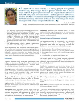 COVER STORY

“

Organizations must adhere to a strong project management
methodology. Following a detailed process ensures that a project
stays on track. Regular project reviews are important and adherence
to CMMi compliant processes helps. The best practices and lessons
learned must be documented in knowledge management systems for
further harvesting. Processes, methods, and tools can guide project
managers from project inception to closure.

”

— Ms. Sudha Y, PMP
Project management community lead, project management center of excellence, IBM India

•

•

and 14 plants. These countries were Lithuania, Poland,
Czech Republic, Slovakia, Hungary, and Bulgaria
Advance planning and optimization to enable a fully
integrated supply chain planning process for all the
company’s businesses. The supply planning process
included 41 business units in the United Kingdom,
Ireland, and Germany, and production planning included
three manufacturing plants in the United Kingdom and
Germany
The record-to-report ﬁnance process consolidation
project that included multiple smaller projects

Project management was responsible for planning scope,
cost, schedule, and communication; executing the project as
per the plan and standards set; monitoring delivery reviews
and quality assurance; controlling cost, quality, scope, and
schedules; and project closure. The quality parameter deﬁned
was to deliver optimized code with minimal defects.

Challenges
The main challenge in this project was to deﬁne the scope
and prevent scope creep. Though the baseline was ﬁnalized,
scope changes were a distinct possibility. The project faced
the following challenges during the various stages:

Planning: Being an SAP template rollout, the main challenge
during planning was to identify local legal requirements for
all the countries within the project scope. It also involved
signiﬁcant travel for the project team members.
Designing: The baseline scope was designed as per the
requirements provided, but the lack of clarity on the legal
requirements put the project in danger of scope creep.

Monitoring: The project team needed to travel a lot during
each cycle testing stage. Keeping a tab on the travel expenses
was a challenge. Stringent tracking of the travel and other
expenses was implemented.

Innovative Project Management Approach
The team realized early on the possibility of scope creep
jeopardizing the project schedule. The IBM project
management team raised this issue with the client and
ﬁnalized the below approach to deal with the changes:
1. Implementation of strong change control process
2. Identiﬁcation of required vis a vis good-to-have changes
3. Existing production issues to be routed through support
change
4. Accommodate the required legal changes only
The project used the SAP Global Template Ascendant
approach. It involves multiple phases of evaluation and
creation of blueprint solutions, and testing and customizing
before the ﬁnal output.
Stakeholder management was key to the success of the
project. Organizational change management was in place
and helped business users adopt the new solution across
countries. The team conducted workshops for users who
passed on the learning to other users in the company. The
handover after go-live was gradual:

Week 1-2: project team took ownership of all the issues raised
Week 3: project team provided support for low and medium
defects

Implementation: Availability of resources was the main
challenge. IBM managed it by using the core and ﬂex concept
of the factory model.

Week 4-5: the company’s support team took charge with the
IBM team working as shadows

Development: There were many projects going live in the
same development landscape. A major challenge was the
sharing of development objects among other projects. This
was overcome by seamless collaboration of all the projects
involved in the development of the shared objects.

“The go-live went off successfully and without any issues.
The approach of gradual transition after the go-live stage
where IBM continued to support the client’s IT team proved
prudent. Our efforts came in for appreciation from the client,”
said the IBM project incharge.

8

June 2013

 