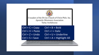 Crusaders of the Divine Church of Christ Phils. Inc.
Apostolic Missioners Association
Tarlac Archdiocese
Ctrl + C = Copy Ctrl + B = Bold
Ctrl + V = Paste Ctrl + I = Italic
Ctrl + Z = Undo Ctrl + U = Underline
Ctrl + S = Save Ctrl + A = Highlight All
 