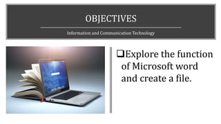 OBJECTIVES
Information and Communication Technology
Explore the function
of Microsoft word
and create a file.
 