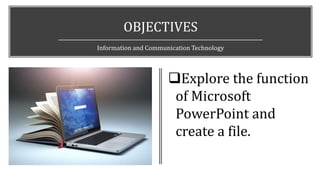 OBJECTIVES
Information and Communication Technology
Explore the function
of Microsoft
PowerPoint and
create a file.
 