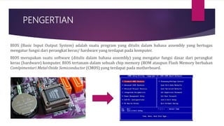PENGERTIAN
BIOS (Basic Input Output System) adalah suatu program yang ditulis dalam bahasa assembly yang bertugas
mengatur fungsi dari perangkat keras/ hardware yang terdapat pada komputer.
BIOS merupakan suatu software (ditulis dalam bahasa assembly) yang mengatur fungsi dasar dari perangkat
keras (hardware) komputer. BIOS tertanam dalam sebuah chip memory (ROM ataupun Flash Memory berbahan
Comlpimentari Metal Oxide Semiconductor (CMOS) yang terdapat pada motherboard.
 