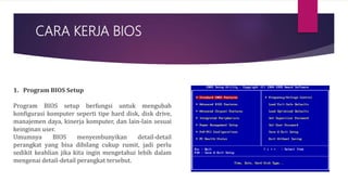 CARA KERJA BIOS
1. Program BIOS Setup
Program BIOS setup berfungsi untuk mengubah
konfigurasi komputer seperti tipe hard disk, disk drive,
manajemen daya, kinerja komputer, dan lain-lain sesuai
keinginan user.
Umumnya BIOS menyembunyikan detail-detail
perangkat yang bisa dibilang cukup rumit, jadi perlu
sedikit keahlian jika kita ingin mengetahui lebih dalam
mengenai detail-detail perangkat tersebut.
 