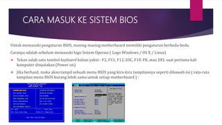 CARA MASUK KE SISTEM BIOS
Untuk memasuki pengaturan BIOS, masing-masing motherboard memiliki pengaturan berbeda-beda.
Caranya adalah sebelum memasuki logo Sistem Operasi ( Logo Windows / OS X / Linux)
 Tekan salah satu tombol keyboard kalian yakni : F2, F11, F12, ESC, F10. F8, atau DEL saat pertama kali
komputer dinyalakan (Power on)
 Jika berhasil, maka akan tampil sebuah menu BIOS yang kira-kira tampilannya seperti dibawah ini ( rata-rata
tampilan menu BIOS kurang lebih sama untuk setiap motherboard ) :
 
