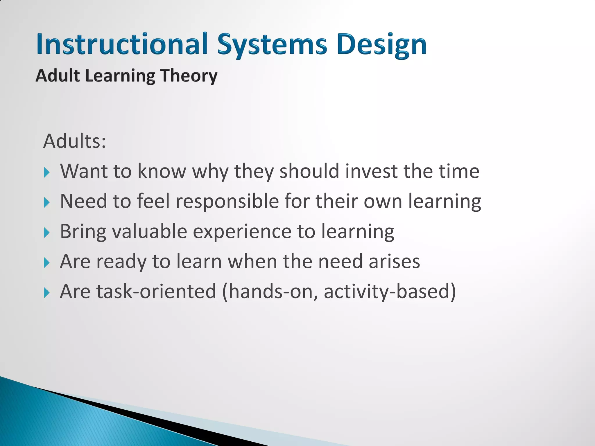 Adults:
 Want to know why they should invest the time
 Need to feel responsible for their own learning
 Bring valuable experience to learning
 Are ready to learn when the need arises
 Are task-oriented (hands-on, activity-based)
 