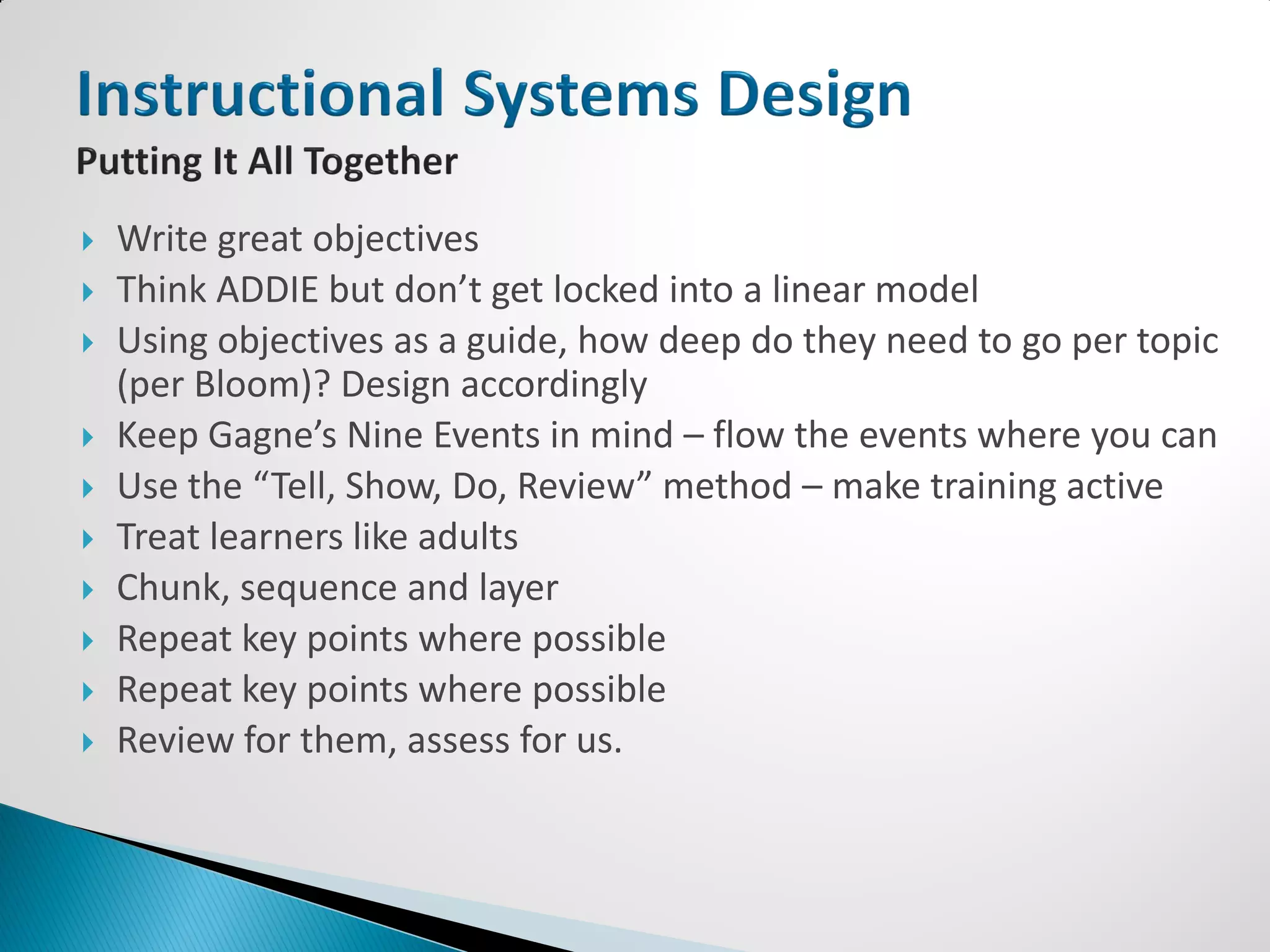    Write great objectives
   Think ADDIE but don’t get locked into a linear model
   Using objectives as a guide, how deep do they need to go per topic
    (per Bloom)? Design accordingly
   Keep Gagne’s Nine Events in mind – flow the events where you can
   Use the “Tell, Show, Do, Review” method – make training active
   Treat learners like adults
   Chunk, sequence and layer
   Repeat key points where possible
   Repeat key points where possible
   Review for them, assess for us.
 