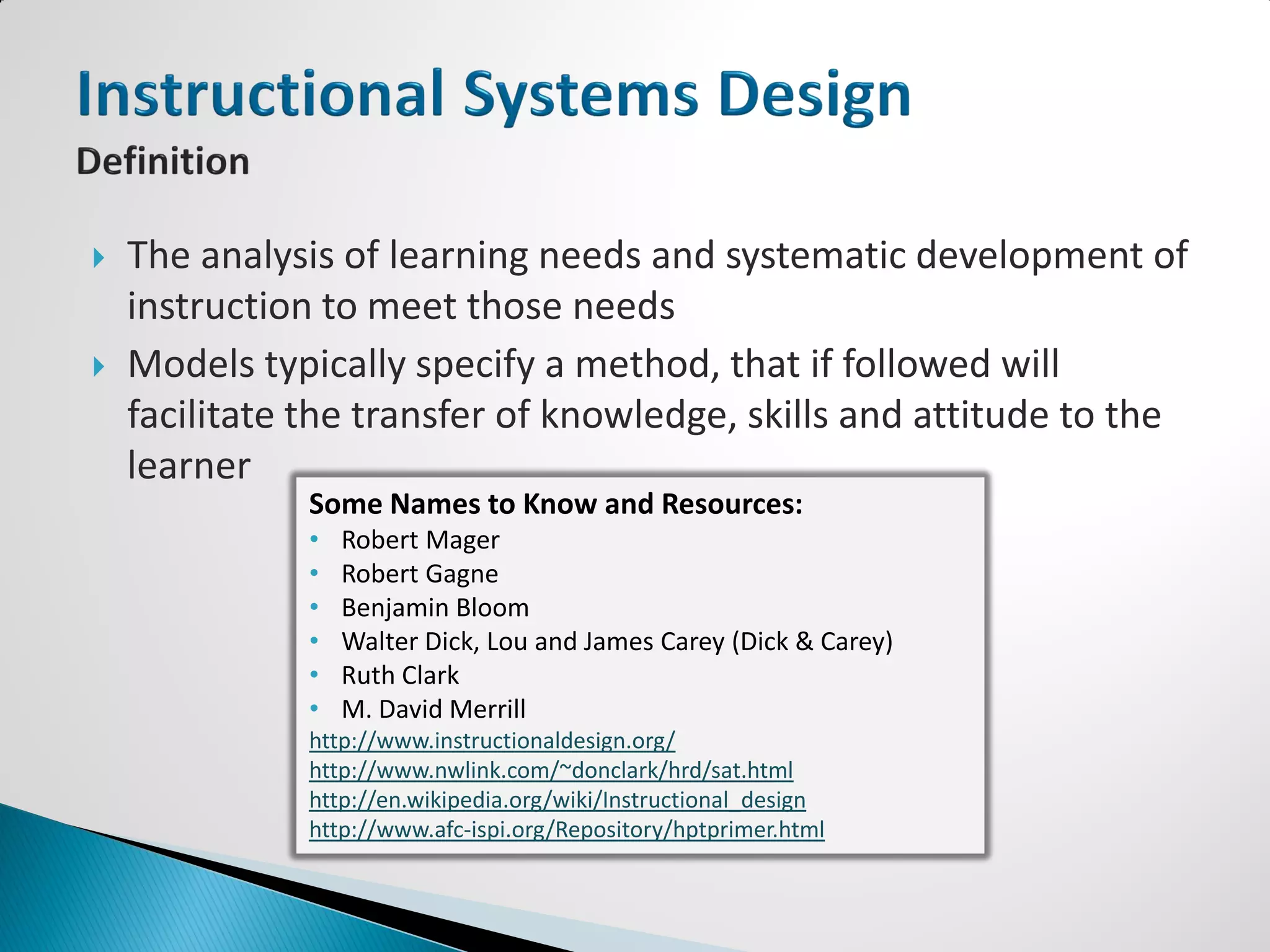    The analysis of learning needs and systematic development of
    instruction to meet those needs
   Models typically specify a method, that if followed will
    facilitate the transfer of knowledge, skills and attitude to the
    learner
              Some Names to Know and Resources:
              •   Robert Mager
              •   Robert Gagne
              •   Benjamin Bloom
              •   Walter Dick, Lou and James Carey (Dick & Carey)
              •   Ruth Clark
              •   M. David Merrill
              http://www.instructionaldesign.org/
              http://www.nwlink.com/~donclark/hrd/sat.html
              http://en.wikipedia.org/wiki/Instructional_design
              http://www.afc-ispi.org/Repository/hptprimer.html
 