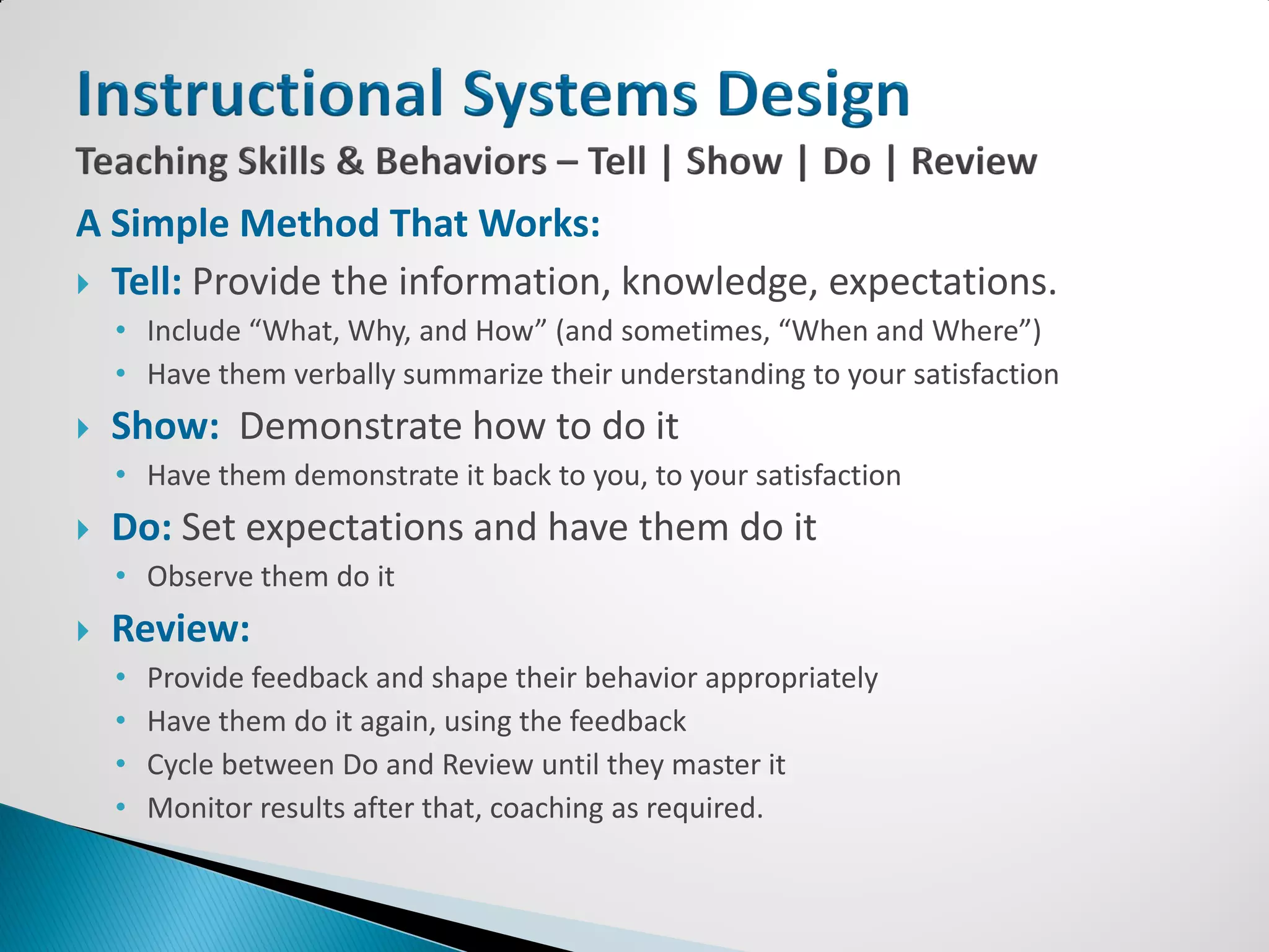 A Simple Method That Works:
 Tell: Provide the information, knowledge, expectations.
    • Include “What, Why, and How” (and sometimes, “When and Where”)
    • Have them verbally summarize their understanding to your satisfaction
   Show: Demonstrate how to do it
    • Have them demonstrate it back to you, to your satisfaction
   Do: Set expectations and have them do it
    • Observe them do it
   Review:
    •   Provide feedback and shape their behavior appropriately
    •   Have them do it again, using the feedback
    •   Cycle between Do and Review until they master it
    •   Monitor results after that, coaching as required.
 