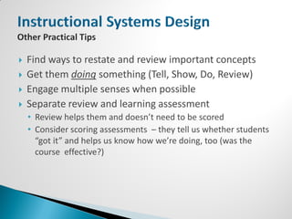    Find ways to restate and review important concepts
   Get them doing something (Tell, Show, Do, Review)
   Engage multiple senses when possible
   Separate review and learning assessment
    • Review helps them and doesn’t need to be scored
    • Consider scoring assessments – they tell us whether students
      “got it” and helps us know how we’re doing, too (was the
      course effective?)
 