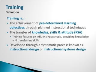 Training is…
 The achievement of pre-determined learning
  objectives through planned instructional techniques
 The transfer of knowledge, skills & attitude (KSA)
    • Training focuses on influencing attitude, providing knowledge
      and transferring skills
   Developed through a systematic process known as
    instructional design or instructional systems design
 