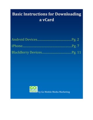 Basic Instructions for Downloading
Basic Instructionsfor Downloading a
avCard
vCard
Android Phone
iPhone
Android Devices..............................................Pg. 2
BlackBerry
iPhone..................................................................Pg. 7
BlackBerry Devices........................................Pg. 11

by Go Mobile Media Marketing

 
