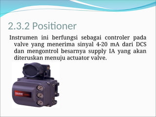 2.3.2 Positioner
Instrumen ini berfungsi sebagai controler pada
valve yang menerima sinyal 4-20 mA dari DCS
dan mengontrol besarnya supply IA yang akan
diteruskan menuju actuator valve.
 