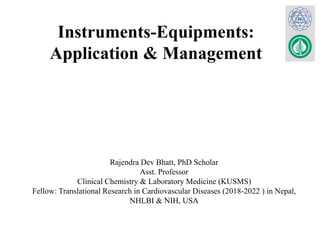 Instruments-Equipments:
Application & Management
Rajendra Dev Bhatt, PhD Scholar
Asst. Professor
Clinical Chemistry & Laboratory Medicine (KUSMS)
Fellow: Translational Research in Cardiovascular Diseases (2018-2022 ) in Nepal,
NHLBI & NIH, USA
 