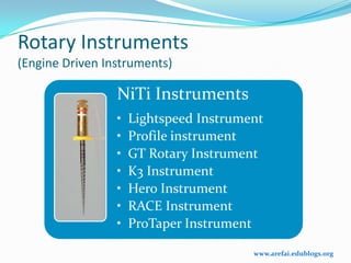Rotary Instruments
(Engine Driven Instruments)

                 NiTi Instruments
                 •   Lightspeed Instrument
                 •   Profile instrument
                 •   GT Rotary Instrument
                 •   K3 Instrument
                 •   Hero Instrument
                 •   RACE Instrument
                 •   ProTaper Instrument

                                        www.arefai.edublogs.org
 