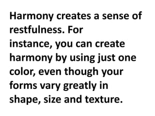 Harmony creates a sense of
restfulness. For
instance, you can create
harmony by using just one
color, even though your
forms vary greatly in
shape, size and texture.

 