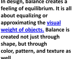 In design, balance creates a
feeling of equilibrium. It is all
about equalizing or
approximating the visual
weight of objects. Balance is
created not just through
shape, but through
color, pattern, and texture as

 