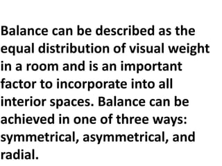 Balance can be described as the
equal distribution of visual weight
in a room and is an important
factor to incorporate into all
interior spaces. Balance can be
achieved in one of three ways:
symmetrical, asymmetrical, and
radial.

 