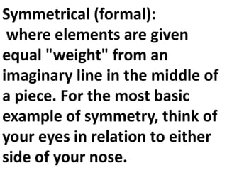 Symmetrical (formal):
where elements are given
equal "weight" from an
imaginary line in the middle of
a piece. For the most basic
example of symmetry, think of
your eyes in relation to either
side of your nose.

 