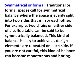 Symmetrical or formal: Traditional or
formal spaces call for symmetrical
balance where the space is evenly split
into two sides that mirror each other.
For example, two chairs on either side
of a coffee table can be said to be
symmetrically balanced. This kind of
balance is easy to achieve as design
elements are repeated on each side. If
you are not careful, this kind of balance
can become monotonous and boring.

 