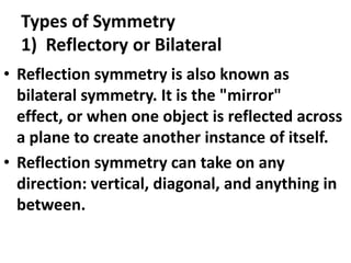 Types of Symmetry
1) Reflectory or Bilateral
• Reflection symmetry is also known as
bilateral symmetry. It is the "mirror"
effect, or when one object is reflected across
a plane to create another instance of itself.
• Reflection symmetry can take on any
direction: vertical, diagonal, and anything in
between.

 