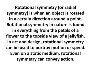 Rotational symmetry (or radial
symmetry) is when an object is rotated
in a certain direction around a point.
Rotational symmetry in nature is found
in everything from the petals of a
flower to the topside view of a jellyfish.
In art and design, rotational symmetry
can be used to portray motion or speed.
Even on a static medium, rotational
symmetry can convey action.

 