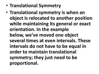 • Translational Symmetry
• Translational symmetry is when an
object is relocated to another position
while maintaining its general or exact
orientation. In the example
below, we’ve moved one object
several times at even intervals. These
intervals do not have to be equal in
order to maintain translational
symmetry; they just need to be
proportional.

 