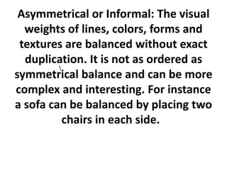 Asymmetrical or Informal: The visual
weights of lines, colors, forms and
textures are balanced without exact
duplication. It is not as ordered as

symmetrical balance and can be more
complex and interesting. For instance
a sofa can be balanced by placing two
chairs in each side.

 