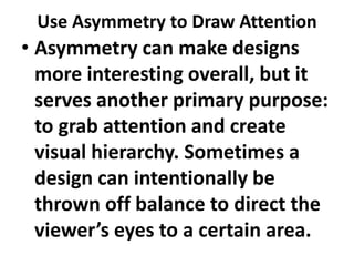 Use Asymmetry to Draw Attention

• Asymmetry can make designs
more interesting overall, but it
serves another primary purpose:
to grab attention and create
visual hierarchy. Sometimes a
design can intentionally be
thrown off balance to direct the
viewer’s eyes to a certain area.

 