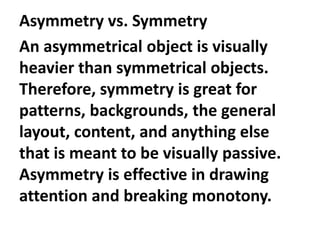 Asymmetry vs. Symmetry
An asymmetrical object is visually
heavier than symmetrical objects.
Therefore, symmetry is great for
patterns, backgrounds, the general
layout, content, and anything else
that is meant to be visually passive.
Asymmetry is effective in drawing
attention and breaking monotony.

 