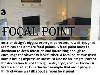 3

.

Interior design’s biggest enemy is boredom. A well-designed
room has one or more focal points. A focal point must be
dominant to draw attention and interesting enough to
encourage the viewer to look further. A focal point thus must
have a lasting impression but must also be an integral part of
the decoration linked through scale, style, color or theme. A
fireplace or a flat TV is the first example that most people
think of when we talk about a room focal point.

 