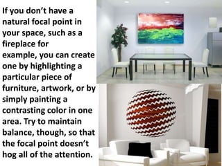 If you don’t have a
natural focal point in
your space, such as a
fireplace for
example, you can create
one by highlighting a
particular piece of
furniture, artwork, or by
simply painting a
contrasting color in one
area. Try to maintain
balance, though, so that
the focal point doesn’t
hog all of the attention.

 