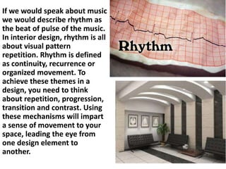 If we would speak about music
we would describe rhythm as
the beat of pulse of the music.
In interior design, rhythm is all
about visual pattern
repetition. Rhythm is defined
as continuity, recurrence or
organized movement. To
achieve these themes in a
design, you need to think
about repetition, progression,
transition and contrast. Using
these mechanisms will impart
a sense of movement to your
space, leading the eye from
one design element to
another.

 