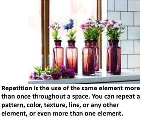 Repetition is the use of the same element more
than once throughout a space. You can repeat a
pattern, color, texture, line, or any other
element, or even more than one element.

 