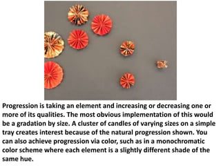 Progression is taking an element and increasing or decreasing one or
more of its qualities. The most obvious implementation of this would
be a gradation by size. A cluster of candles of varying sizes on a simple
tray creates interest because of the natural progression shown. You
can also achieve progression via color, such as in a monochromatic
color scheme where each element is a slightly different shade of the
same hue.

 