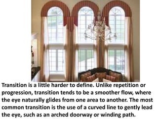 Transition is a little harder to define. Unlike repetition or
progression, transition tends to be a smoother flow, where
the eye naturally glides from one area to another. The most
common transition is the use of a curved line to gently lead
the eye, such as an arched doorway or winding path.

 