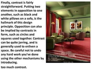 Finally, contrast is fairly
straightforward. Putting two
elements in opposition to one
another, such as black and
white pillows on a sofa, is the
hallmark of this design
principle. Opposition can also
be implied by contrasts in
form, such as circles and
squares used together. Contrast
can be quite jarring, and is
generally used to enliven a
space. Be careful not to undo
any hard work you’ve done
using the other mechanisms by
introducing.
too much contrast.

 