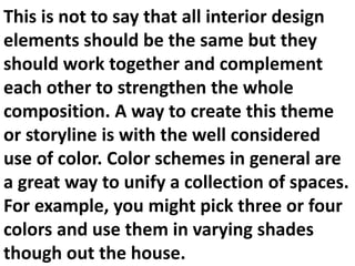 This is not to say that all interior design
elements should be the same but they
should work together and complement
each other to strengthen the whole
composition. A way to create this theme
or storyline is with the well considered
use of color. Color schemes in general are
a great way to unify a collection of spaces.
For example, you might pick three or four
colors and use them in varying shades
though out the house.

 