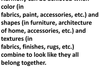 Harmony can be achieved when
color (in
fabrics, paint, accessories, etc.) and
shapes (in furniture, architecture
of home, accessories, etc.) and
textures (in
fabrics, finishes, rugs, etc.)
combine to look like they all
belong together.

 