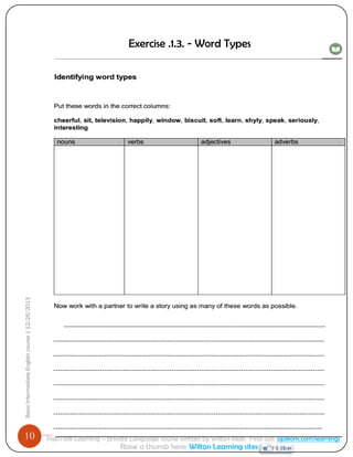10 
Basic Intermediate English course | 12/26/2013 
PajoTalk Learning – private Language course written by Wilton Mak. Find out: opikom.com/learnings 
Raise a thumb here: Wilton Learning sites 
Exercise .1.3. - Word Types 
----------------------------------------------------------------------------------------------------------------- --------------------------------------------------------------------------------------------------------------------- --------------------------------------------------------------------------------------------------------------------- --------------------------------------------------------------------------------------------------------------------- --------------------------------------------------------------------------------------------------------------------- --------------------------------------------------------------------------------------------------------------------- --------------------------------------------------------------------------------------------------------------------- --------------------------------------------------------------------------------------------------------------------  