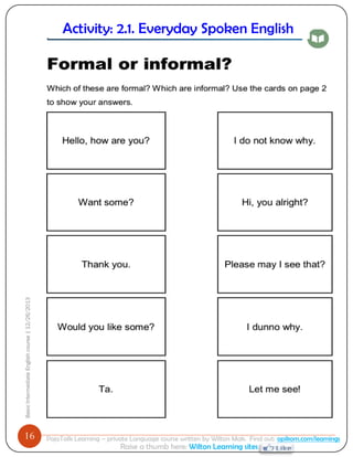 16 
Basic Intermediate English course | 12/26/2013 
PajoTalk Learning – private Language course written by Wilton Mak. Find out: opikom.com/learnings 
Raise a thumb here: Wilton Learning sites 
Activity: 2.1. Everyday Spoken English 
Being polite 
 