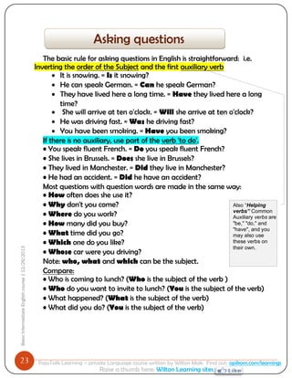 23 
Basic Intermediate English course | 12/26/2013 
PajoTalk Learning – private Language course written by Wilton Mak. Find out: opikom.com/learnings 
Raise a thumb here: Wilton Learning sites 
The basic rule for asking questions in English is straightforward: i.e. Inverting the order of the Subject and the first auxiliary verb 
 It is snowing. = Is it snowing? 
 He can speak German. = Can he speak German? 
 They have lived here a long time. = Have they lived here a long time? 
 She will arrive at ten o'clock. = Will she arrive at ten o'clock? 
 He was driving fast. = Was he driving fast? 
 You have been smoking. = Have you been smoking? If there is no auxiliary, use part of the verb 'to do'. • You speak fluent French. = Do you speak fluent French? • She lives in Brussels. = Does she live in Brussels? • They lived in Manchester. = Did they live in Manchester? • He had an accident. = Did he have an accident? Most questions with question words are made in the same way: • How often does she use it? 
• Why don't you come? • Where do you work? • How many did you buy? • What time did you go? • Which one do you like? • Whose car were you driving? Note: who, what and which can be the subject. Compare: • Who is coming to lunch? (Who is the subject of the verb ) • Who do you want to invite to lunch? (You is the subject of the verb) • What happened? (What is the subject of the verb) • What did you do? (You is the subject of the verb) 
Asking questions 
Also “Helping verbs” Common Auxiliary verbs are "be," "do," and "have", and you may also use these verbs on their own.  
