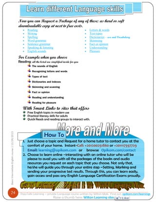 24 
Basic Intermediate English course | 12/26/2013 
PajoTalk Learning – private Language course written by Wilton Mak. Find out: opikom.com/learnings 
Raise a thumb here: Wilton Learning sites 
Now you can Request a Package of any of these: as hard or soft downloadable copy at next to free costs. 
 Reading 
 Writing 
 Spelling 
 Word grammar 
 Sentence grammar 
 Speaking & listening 
 English sounds 
 Letters & words 
 Text types 
 Dictionaries – use and Vocabulary 
 Skimming 
 Fact or opinion 
 Understanding 
 Pleasure 
For Example when you choose Reading; all the listed are simplified inside for you The sounds of English Recognizing letters and words Types of text Dictionaries and indexes Skimming and scanning Fact or opinion Reading and understanding Reading for pleasure 
With Smart Links to sites that offers Free English topics in modern use Practical literacy skills for adults Quick Reads and reading groups to interact with. 
1. Just choose a topic and Request for a home tutor to contact you at the comfort of your home. Instant-Call: +201200251860 or +201117397729 
Email: learning@opikom.com or browse Opikom.com/contact 
2. Choose to learn online –interacting with an online tutor who will be please to avail you with all the packages of the books and audio resources you request on each topic that you choose. Not only that, he/she will guide you through your entire step –Setting, Marking and sending your progressive test results. Through this, you can learn easily, gain access and pass any English Language Certification Exams proudly. 
How To 