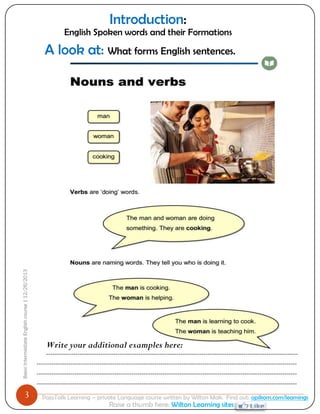 3 
Basic Intermediate English course | 12/26/2013 
PajoTalk Learning – private Language course written by Wilton Mak. Find out: opikom.com/learnings 
Raise a thumb here: Wilton Learning sites 
Write your additional examples here: ------------------------------------------------------------------------------------------------------------------------ ---------------------------------------------------------------------------------------------------------------------------- ---------------------------------------------------------------------------------------------------------------------------- ---------------------------------------------------------------------------------------------------------------------------- 
A look at: What forms English sentences. 
Introduction: 
English Spoken words and their Formations  