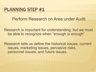 PLANNING STEP #1
Perform Research on Area under Audit
Research is important for understanding, but we must
be able to recognize when “enough is enough”
Research tells us define the historical issues, current
issues, marketing issues, pervasive risks,
personnel issues, and future issues.
14
 