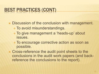 BEST PRACTICES (CONT)
 Discussion of the conclusion with management.
 To avoid misunderstandings.
 To give management a ‘heads-up’ about
issues.
 To encourage corrective action as soon as
possible.
 Cross-reference the audit point sheets to the
conclusions in the audit work papers (and back-
reference the conclusions to the report).
22
 